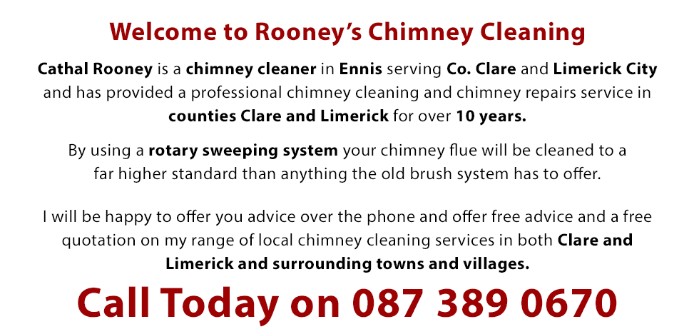 Welcome to Rooney’s Chimney Cleaning - Cathal Rooney is a chimney cleaner in Ennis serving Co. Clare and Limerick City and has provided a professional chimney cleaning and repairs service in counties Clare and Limerick for over 10 years. By using a rotary sweeping system your chimney flue will be cleaned to a far higher standard than anything the old brush system has to offer. I will be happy to offer you advice over the phone and offer free advice and a free quotation on my range of local chimney cleaning services in both the Clare and Limerick areas. Call Us Today on 087 389 0670 for your chimney cleaning in Clare, Ennis and Limerick City.