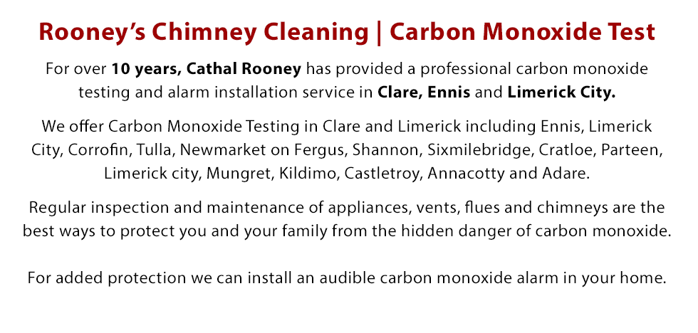 For over 10 years, Cathal Rooney has provided a professional carbon monoxide testing and alarm installation service in Clare, Ennis and Limerick City. We offer Carbon Monoxide Testing in Clare and Limerick including Ennis, Limerick City, Corrofin, Tulla, Newmarket on Fergus, Shannon, Sixmilebridge, Cratloe, Parteen, Limerick city, Mungret, Kildimo, Castletroy,  Annacotty and Adare. Regular inspection and maintenance of appliances, vents, flues and chimneys are the best ways to protect you and your family from the hidden danger of carbon monoxide. For added protection we can install an audible carbon monoxide alarm in your home.. Call Today on 087 389 0670