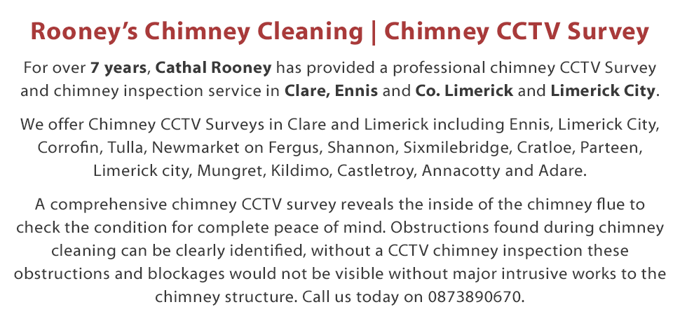 Welcome to Rooney’s Chimney Cleaning - For over 7 years, Cathal Rooney has provided a professional chimney CCTV Survey and Chimney Inspection service in counties Clare and Limerick including Ennis and Limerick City. By using the cutting edge Rodtech rotary sweeping system your chimney flue will be cleaned to a far higher standard than anything the old brush system has to offer. I will be happy to offer you advice over the phone and offer free advice and a free quotation on my range of local chimney cleaning services in both the Clare and Limerick areas. Call Today on 087 389 0670