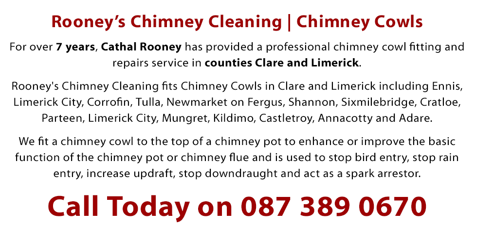 Rooney's Chimney Cleaning fits Chimney Cowls in Clare and Limerick including Ennis, Limerick City, Corrofin, Tulla, Newmarket on Fergus, Shannon, Sixmilebridge, Cratloe, Parteen, Limerick city, Mungret, Kildimo, Castletroy, Annacotty and Adare. We Fit a chimney cowl to the top of a chimney pot to enhance or improve the basic function of the chimney pot or chimney flue and is used to stop bird entry, stop rain entry, increase updraft, stop downdraught and act as a spark arrestor. Phone 0873890670