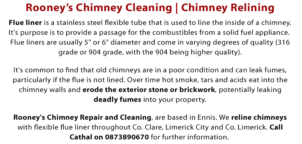 Welcome to Rooney’s Chimney Cleaning - For over 7 years, Cathal Rooney has provided a professional chimney relining service in Clare, Ennis and Co. Limerick and Limerick City. Flue liner is a stainless steel flexible tube that is used to line the inside of a chimney. It's purpose is to provide a passage for the combustibles from a solid fuel appliance. Flue liners are usually 5 inch or 6 inch diameter and come in varying degrees of quality (316 grade or 904 grade, with the 904 being higher quality). It's common to find that old chimneys are in a poor condition and can leak fumes, particularly if the flue is not lined. Over time hot smoke, tars and acids eat into the chimney walls and erode the exterior stone or brickwork, potentially leaking deadly fumes into the property. Rooney's Chimney Repair and Cleaning, are based in Ennis . We reline chimneys with flexible flue liner throughout Co. Clare, Limerick City and Co. Limerick. Call Cathal on 0873890670 for further information. Call Today on 087 389 0670