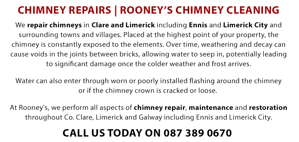 We repair chimneys in Clare, Ennis and Limerick City and Surrounding towns and villages. Placed at the highest point of your property the chimney is constantly exposed to the elements. Over time, weathering and decay can cause voids in the joints between bricks, allowing water to seep in, potentially leading to significant damage once the colder weather and frost arrives. Water can also enter through worn or poorly installed flashing around the chimney or if the chimney crown is cracked or loose. At Rooney's, we perform all aspects of chimney maintenance, repair and restoration throughout Co Clare, Limerick and Galway including Ennis and Limerick City and surrounding towns and villages. Call Today on 0873890670