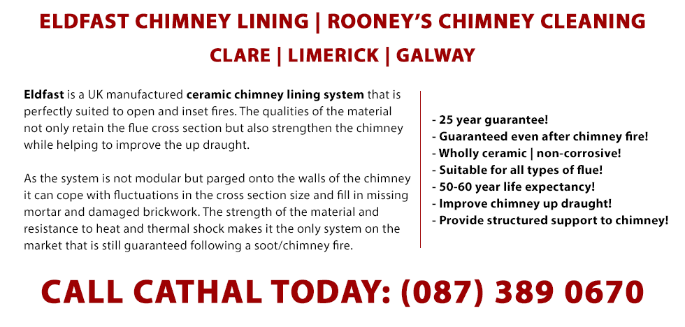 About our Eldfast Chimney Lining Service in Clare, Limerick and Galway - Eldfast is a UK manufactured ceramic chimney lining system that is perfectly suited to open and inset fires. The qualities of the material not only retain the flue cross section but also strengthen the chimney while helping to improve the up draught. As the system is not modular but parged onto the walls of the chimney it can cope with fluctuations in the cross section size and fill in missing mortar and damaged brickwork. The strength of the material and resistance to heat and thermal shock makes it the only system on the market that is still guaranteed following a soot/chimney fire.- 25 year guarantee! - Guaranteed even after chimney fire! - Wholly ceramic | non-corrosive! - Suitable for all types of flue! - 50-60 year life expectancy! - Improve chimney up draught! - Provide structured support to chimney! Phone 0873890670