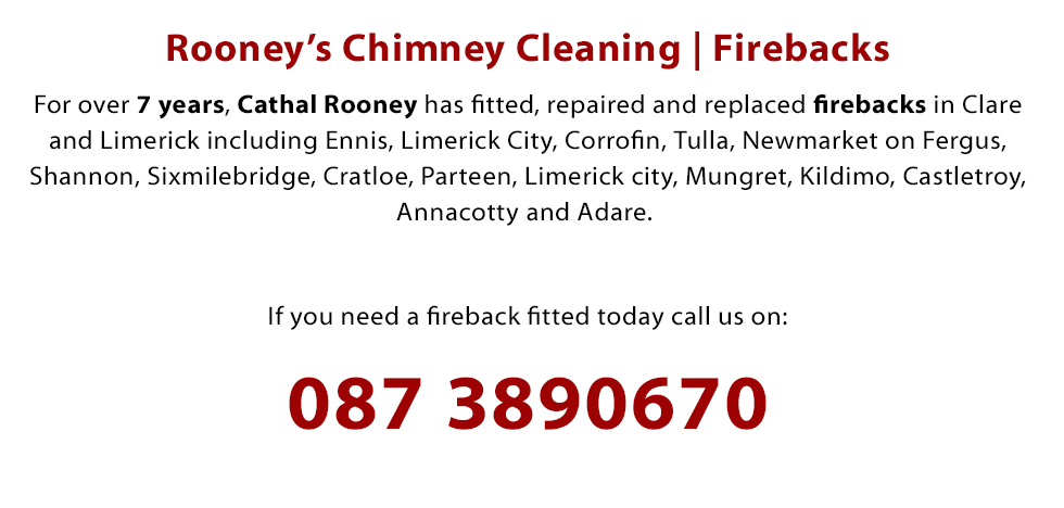 We Fit, Repair and Replace Firebacks in Clare and Limerick including Ennis, Limerick City, Corrofin, Tulla, Newmarket on Fergus, Shannon, Sixmilebridge, Cratloe, Parteen, Limerick city, Mungret, Kildimo, Castletroy, Annacotty and Adare. Phone 0873890670