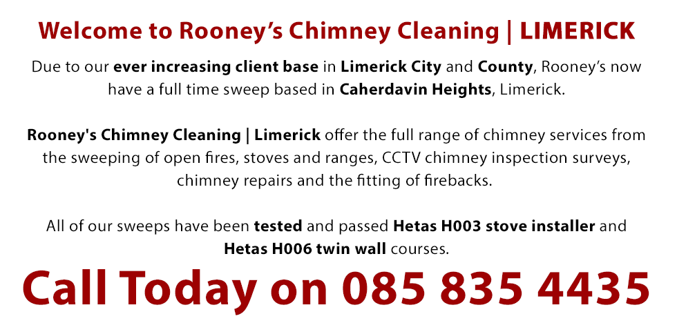 Welcome to Rooney’s Chimney Cleaning | Limerick | Due to our ever increasing client base in Limerick city and county, Rooney’s now have a full time sweep based in Caherdavin Heights, Limerick. Rooney's Chimney Cleaning | Limerick offer the full range of chimney services from the sweeping of open fires, stoves and ranges, CCTV chimney inspection surveys, chimney repairs and the fitting of firebacks. All of our sweeps have been tested and passed Hetas H003 stove installer and Hetas H006 twin wall courses. Call Today on 0858354435