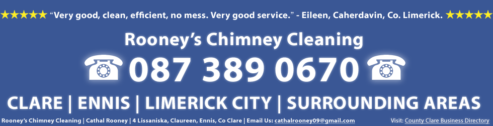 Testimonial and Review of our Chimney Repair Service in Clare and Limerick - Rooney's Chimney Cleaning service was very good, clean, efficient, no mess. Very good service. This testimonail is from Eileen in Co. Limerick. Rooney's Chimney Cleaning in Clare and Limerick including including Ennis and Limerick City including Corrofin, Tulla, Newmarket on Fergus, Shannon, Sixmilebridge, Cratloe, Parteen, Limerick city, Mungret, Kildimo, Castletroy, Annacotty and Adare. Rooney's Chimney Cleaning, Cathal Rooney, 4 Lissaniska, Claureen, Ennis, Co. Clare. Call us on 0873890670