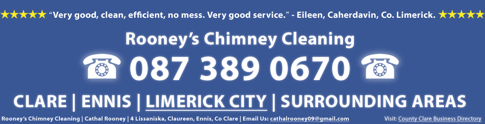 Chimney Cleaner Testimonial and Review of Rooney's Chimney Cleaning Service in Clare, Ennis and Limerick City - Rooney's Chimney Cleaning service was very good, clean, efficient, no mess. Very good service. This testimonail is from Eileen in Co. Limerick. Rooney's Chimney Cleaning in Clare and Limerick including including Ennis and Limerick City. Rooney's Chimney Cleaning, Cathal Rooney, 4 Lissaniska, Claureen, Ennis, Co. Clare. Call us on 0873890670