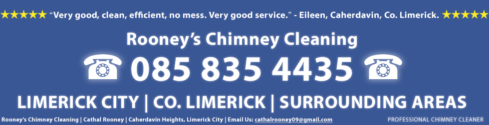 Chimney Cleaner Testimonial and Review of Rooney's Chimney Cleaning Service in Limerick City - Rooney's Chimney Cleaning service was very good, clean, efficient, no mess. Very good service. This testimonail is from Eileen in Co. Limerick. Rooney's Chimney Cleaning in Limerick including Limerick City, Castletroy, Garryowen, Annacotty, Ballynanty, Dooradoyle, Ballysheedy, Patrickswell, Drombanna, Clarina and Adare. Rooney's Chimney Cleaning, Cathal Rooney, Caherdavin Heights, Limerick. Call us on 0858354435